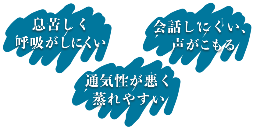 「息苦しく呼吸がしにくい」「会話しにくい、声がこもる」「通気性が悪く蒸れやすい」